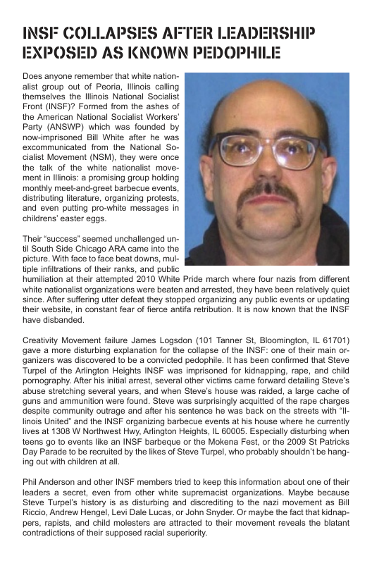 INSFF COLLAPSES AFTER LEADERSHIP EXPOSED AS KNOWN PEDOPHIL  Does anyone remember that white nation- alist group out of Peoria, llinois caling themselves the linois National Socialist Front (INSF)? Formed from the ashes of the American National Socialist Workers’ Party (ANSWP) which was founded by now-imprisoned Bill White after he was excommunicated from the National So- cialist Movement (NSM), they were once the talk of the while nationalist move- mentin llinois: a promising group holding monthly mest.and-greet barbecus events, distributing literature, organizing protests, and even puting pro-white messages in chidrens’ easter eggs.  ‘Their “success” seemed unchallenged un- il South Side Chicago ARA came into the picture. With face 1o face beat downs, mul- tiple infitrations of their ranks, and public humiliation at their attempted 2010 White Pride march where four nazis from different whie nationalist organizations were beaten and arrested, they have been relatively quiet since. Afte suffering utter defeat they stopped organizing any public events or updating their website, in constant fear of fierce antia retribution. It is now known that the INSF have disbanded.  Creativity Movement faiure James Logsdon (101 Tanner S, Bloomington, IL 61701) gave a more disturbing explanation for the collapse of the INSF: one of their main or- ganizers was discovered to be a convicted pedophile. It has been confirmed that Steve: Turpel of the Arlington Heights INSF was imprisoned for kidnapping, rape, and chid pornography. After his inilal arrest, several other victims came forward detailing Steve’s. abuse stretching several years, and when Steve’s house was raided, a large cache of guns and ammunition were found. Steve was surprisingly acquitted of the rape charges despite community oulrage and after his sentence he was back on the streets with Il- linois United" and the INSF organizing barbecue events at his house where he currently. ives at 1308 W Northwest Hwy, Arlington Heighs, IL 60005. Especially disturbing when teens go to events like an INSF barbeque or the Mokena Fest, or the 2009 St Patricks Day Parade 1o be recruiled by the likes of Steve Turpel, who probably shouldn’t be hang- ing out with children at al.  Phil Anderson and other INSF members tried 1o keep this information about one of their leaders a secret, even from other white supremacist organizations. Maybe because Steve Turpel’s history is as disturbing and discrediting 1o the nazi movement as Bill Riceio, Andrew Hengel, Levi Dale Lucas, or John Snyder. Or maybe the fact that kidnap- pers, rapists, and child molesters are atiracted o their movement reveals the blatant ‘contradictions of their supposed racial superiority. 